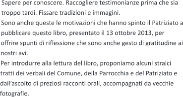 Sapere per conoscere. Raccogliere testimonianze prima che sia troppo tardi. Fissare tradizioni e immagini. Sono anche queste le motivazioni che hanno spinto il Patriziato a pubblicare questo libro, presentato il 13 ottobre 2013, per offrire spunti di riflessione che sono anche gesto di gratitudine ai nostri avi. Per introdurre alla lettura del libro, proponiamo alcuni stralci tratti dei verbali del Comune, della Parrocchia e del Patriziato e dall’ascolto di preziosi racconti orali, accompagnati da vecchie fotografie.